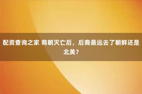 配资查询之家 商朝灭亡后，后裔最远去了朝鲜还是北美？