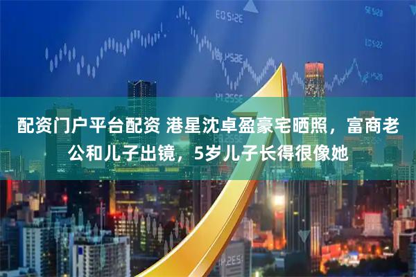 配资门户平台配资 港星沈卓盈豪宅晒照，富商老公和儿子出镜，5岁儿子长得很像她