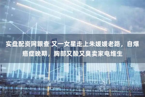 实盘配资网眼查 又一女星走上朱媛媛老路，自爆癌症晚期，胸部又酸又臭卖家电维生