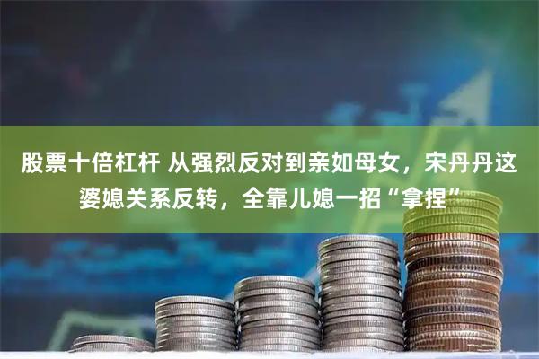 股票十倍杠杆 从强烈反对到亲如母女，宋丹丹这婆媳关系反转，全靠儿媳一招“拿捏”