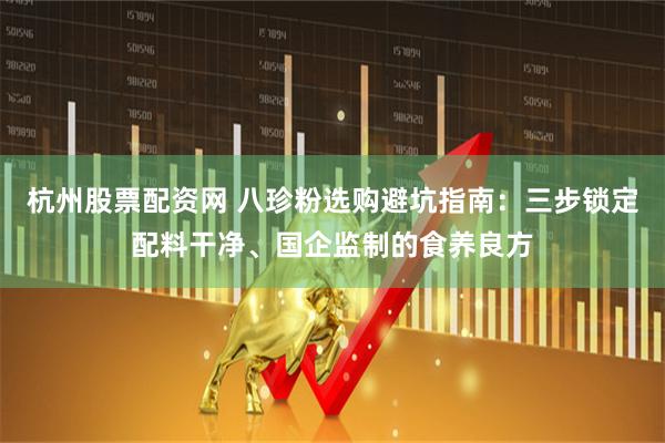 杭州股票配资网 八珍粉选购避坑指南：三步锁定配料干净、国企监制的食养良方