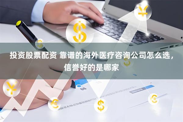 投资股票配资 靠谱的海外医疗咨询公司怎么选，信誉好的是哪家