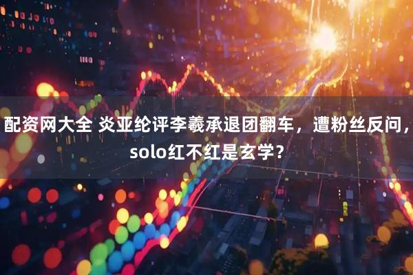 配资网大全 炎亚纶评李羲承退团翻车，遭粉丝反问，solo红不红是玄学？