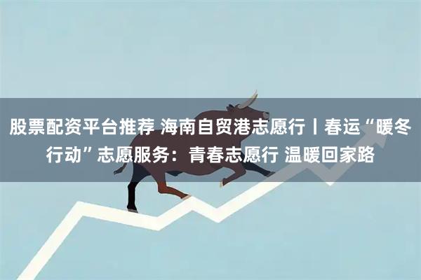 股票配资平台推荐 海南自贸港志愿行丨春运“暖冬行动”志愿服务：青春志愿行 温暖回家路