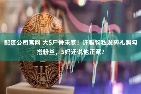 配资公司官网 大S尸骨未寒！许雅钧私发葬礼照勾搭粉丝，S妈还说他正派？