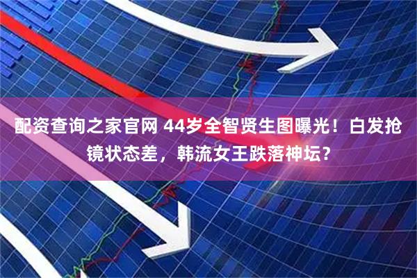 配资查询之家官网 44岁全智贤生图曝光！白发抢镜状态差，韩流女王跌落神坛？