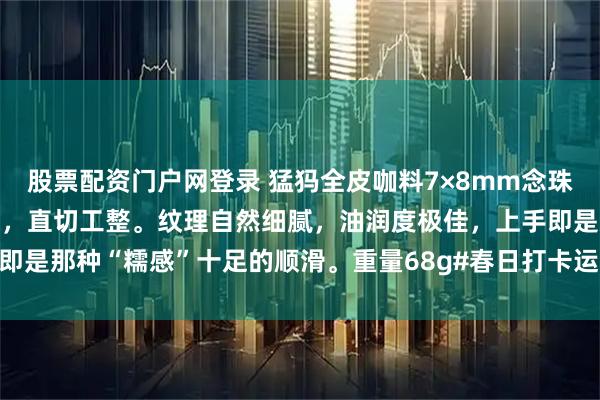 股票配资门户网登录 猛犸全皮咖料7×8mm念珠经典老形桶珠，颗颗甄选，直切工整。纹理自然细腻，油润度极佳，上手即是那种“糯感”十足的顺滑。重量68g#春日打卡运动# #茶室书斋雅玩#