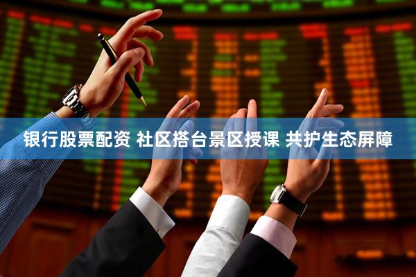 银行股票配资 社区搭台景区授课 共护生态屏障