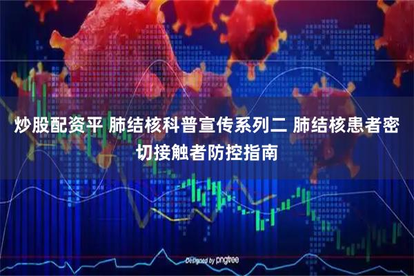 炒股配资平 肺结核科普宣传系列二 肺结核患者密切接触者防控指南