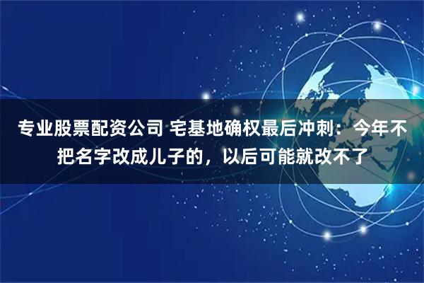 专业股票配资公司 宅基地确权最后冲刺：今年不把名字改成儿子的，以后可能就改不了