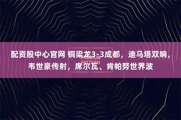配资股中心官网 铜梁龙3-3成都，迪马塔双响，韦世豪传射，席尔瓦、肯帕努世界波
