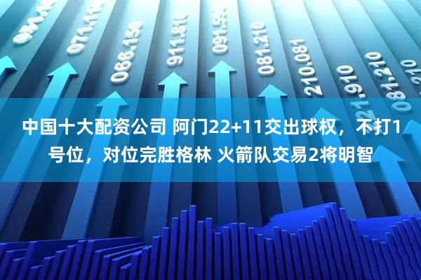 中国十大配资公司 阿门22+11交出球权，不打1号位，对位完胜格林 火箭队交易2将明智