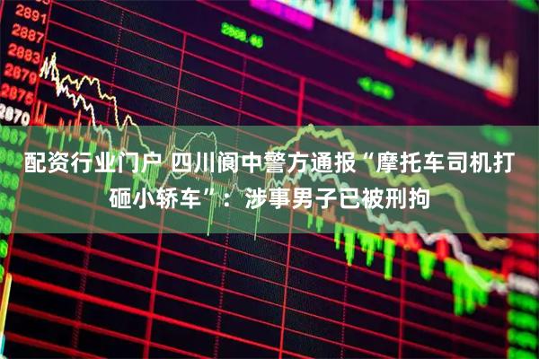 配资行业门户 四川阆中警方通报“摩托车司机打砸小轿车”：涉事男子已被刑拘