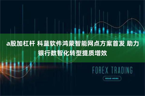 a股加杠杆 科蓝软件鸿蒙智能网点方案首发 助力银行数智化转型提质增效